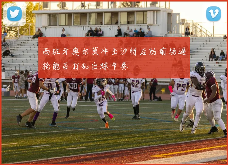西班牙奥尔莫冲击沙特后防前场逼抢能否打乱出球节奏