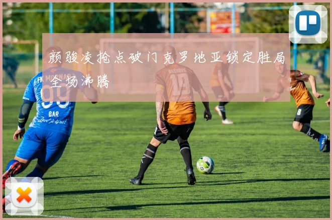 颜骏凌抢点破门克罗地亚锁定胜局全场沸腾