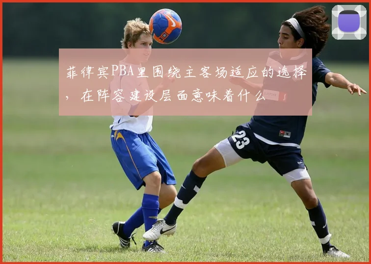菲律宾PBA里围绕主客场适应的选择，在阵容建设层面意味着什么