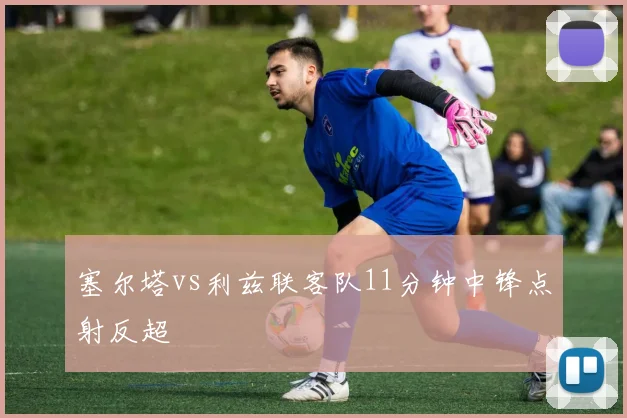 塞尔塔vs利兹联客队11分钟中锋点射反超