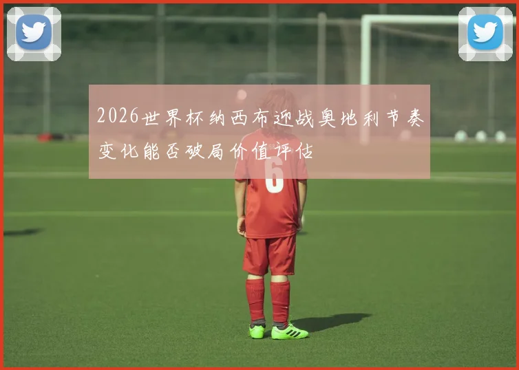 2026世界杯纳西布迎战奥地利节奏变化能否破局价值评估