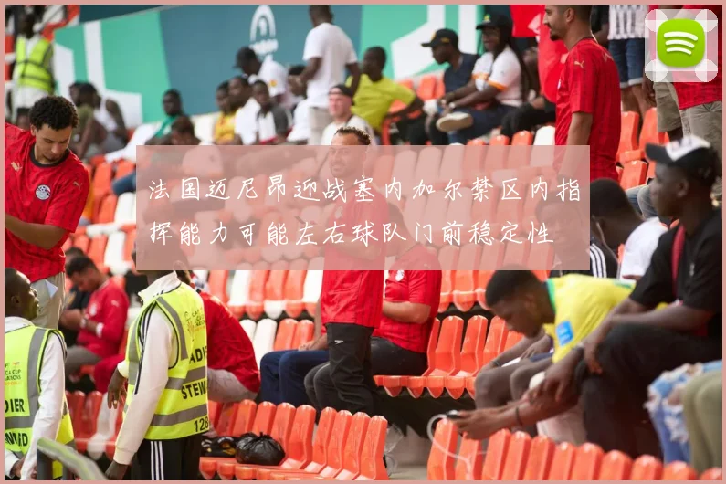 法国迈尼昂迎战塞内加尔禁区内指挥能力可能左右球队门前稳定性