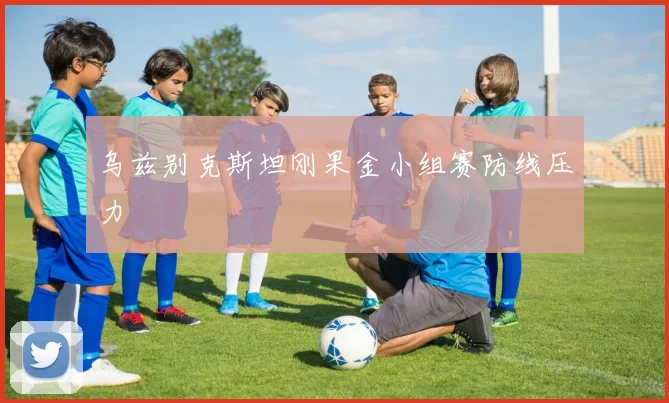 乌兹别克斯坦刚果金小组赛防线压力