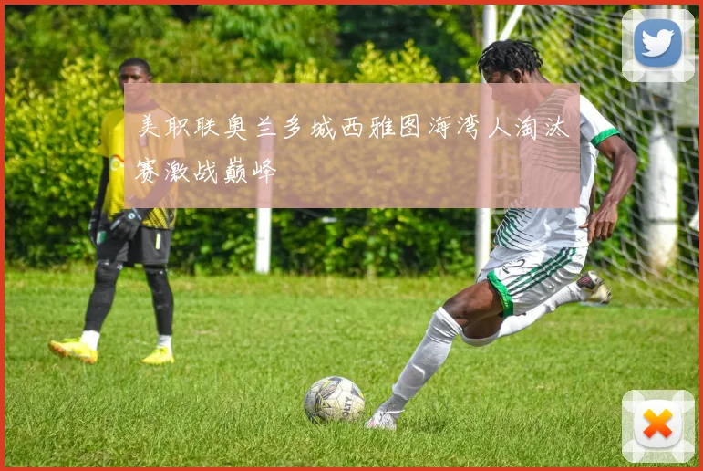 美职联奥兰多城西雅图海湾人淘汰赛激战巅峰