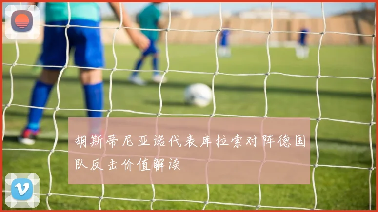 胡斯蒂尼亚诺代表库拉索对阵德国队反击价值解读