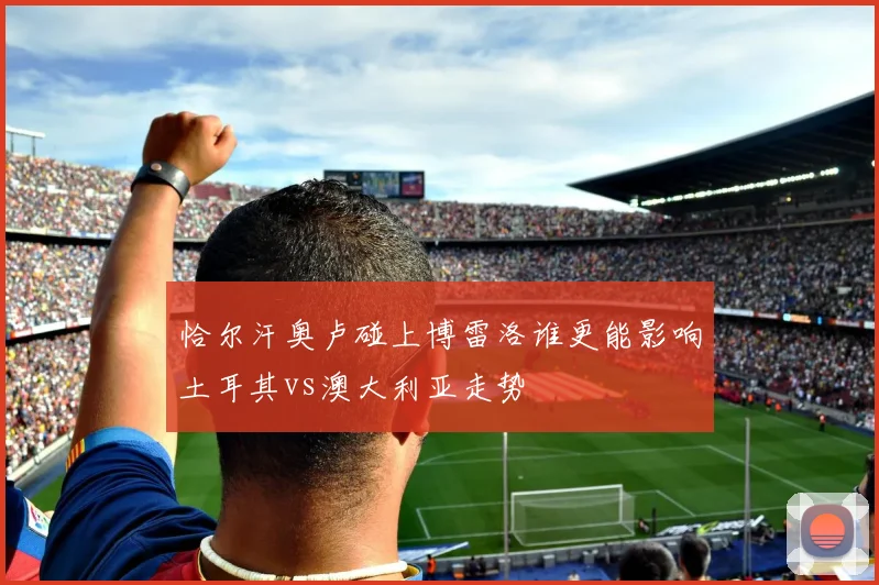 恰尔汗奥卢碰上博雷洛谁更能影响土耳其vs澳大利亚走势