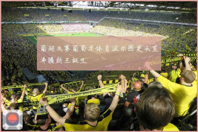葡超决赛葡萄牙体育波尔图更衣室沸腾新王诞生