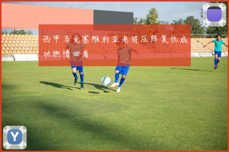 西甲马竞塞维利亚老将压阵复仇成功燃情回看