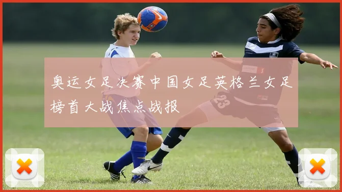 奥运女足决赛中国女足英格兰女足榜首大战焦点战报