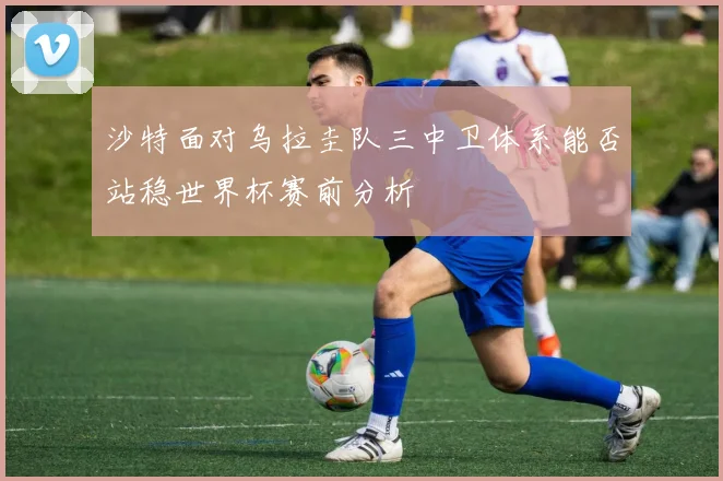 沙特面对乌拉圭队三中卫体系能否站稳世界杯赛前分析