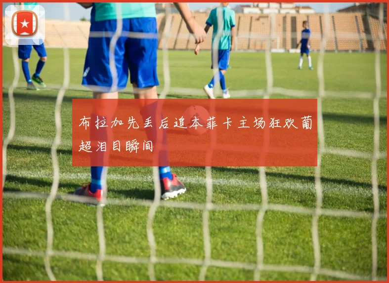 布拉加先丢后追本菲卡主场狂欢葡超泪目瞬间