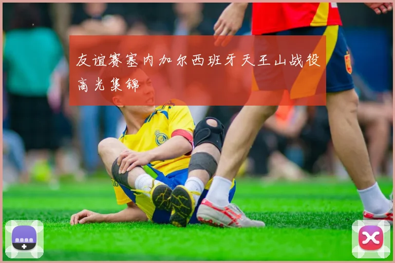 友谊赛塞内加尔西班牙天王山战役高光集锦