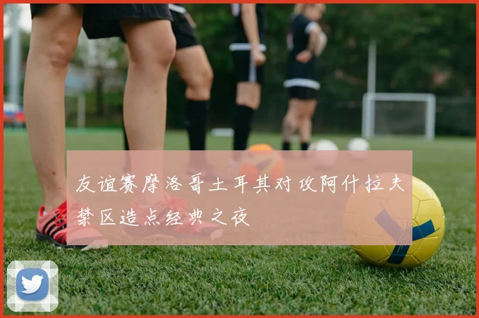 友谊赛摩洛哥土耳其对攻阿什拉夫禁区造点经典之夜