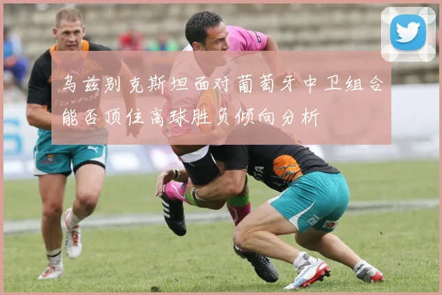 乌兹别克斯坦面对葡萄牙中卫组合能否顶住高球胜负倾向分析