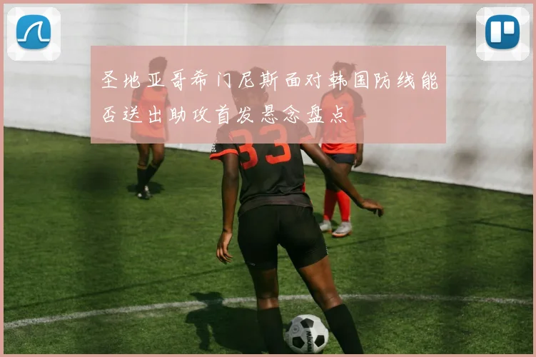圣地亚哥希门尼斯面对韩国防线能否送出助攻首发悬念盘点