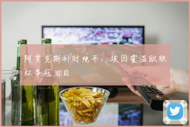 阿贾克斯补时绝平，埃因霍温欧联杯争冠泪目