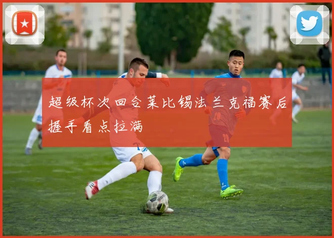 超级杯次回合莱比锡法兰克福赛后握手看点拉满