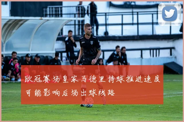 欧冠赛场皇家马德里持球推进速度可能影响后场出球线路