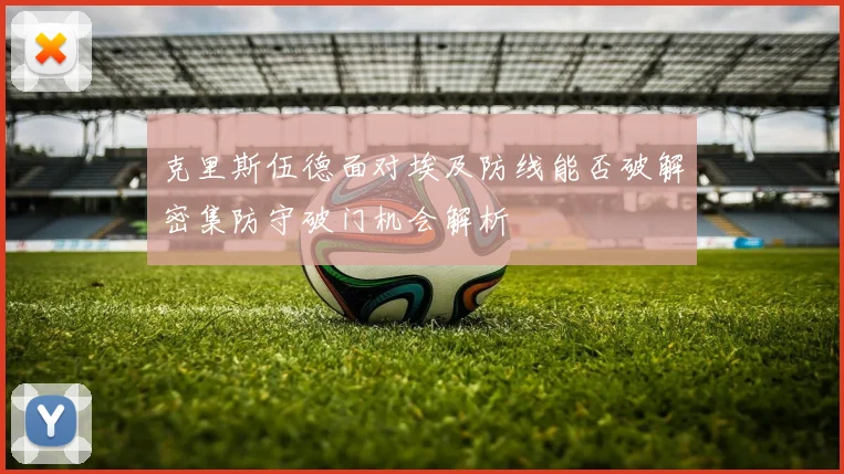 克里斯伍德面对埃及防线能否破解密集防守破门机会解析