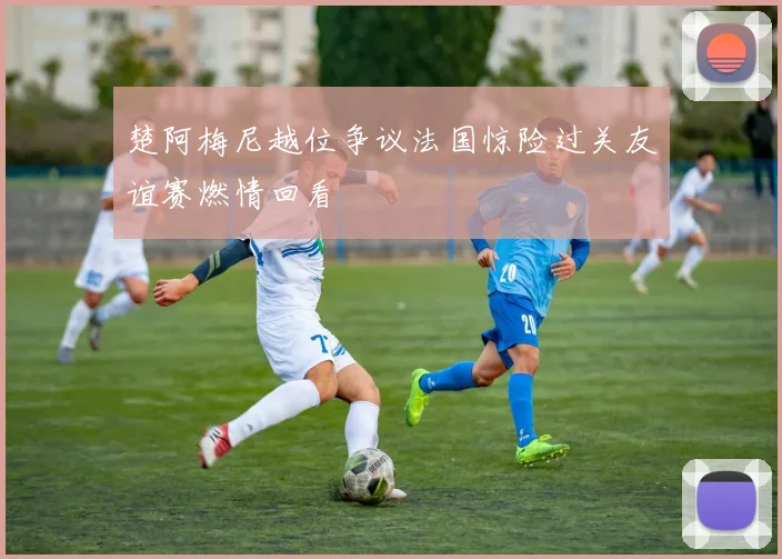 楚阿梅尼越位争议法国惊险过关友谊赛燃情回看