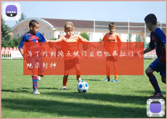 马丁内利抢点破门后怒吼弗拉门戈绝杀封神