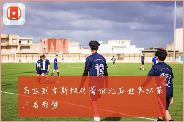 乌兹别克斯坦对哥伦比亚世界杯第三名形势