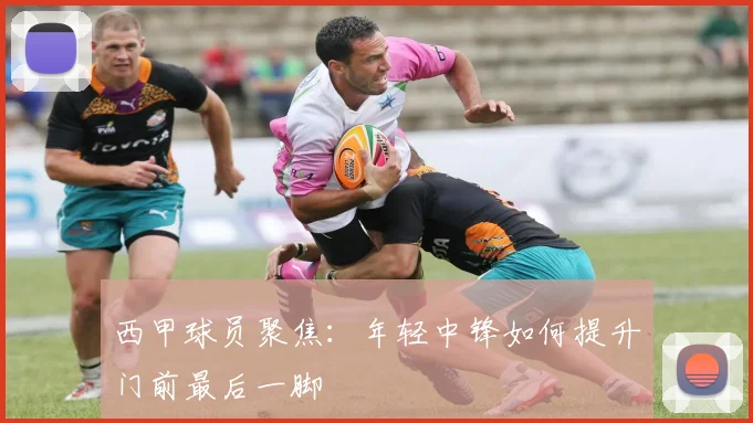 西甲球员聚焦:年轻中锋如何提升门前最后一脚