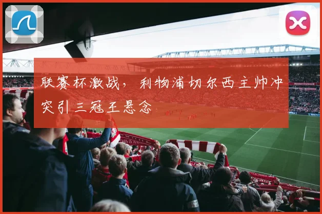 联赛杯激战，利物浦切尔西主帅冲突引三冠王悬念