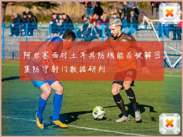 阿尔塞面对土耳其防线能否破解密集防守射门数据研判