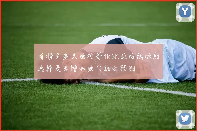 肖穆罗多夫面对哥伦比亚防线远射选择是否增加破门机会预测