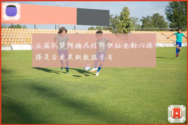 法国队楚阿梅尼对阵伊拉克射门选择是否更果断数据参考