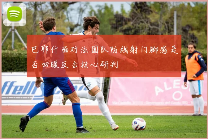 巴耶什面对法国队防线射门脚感是否回暖反击核心研判