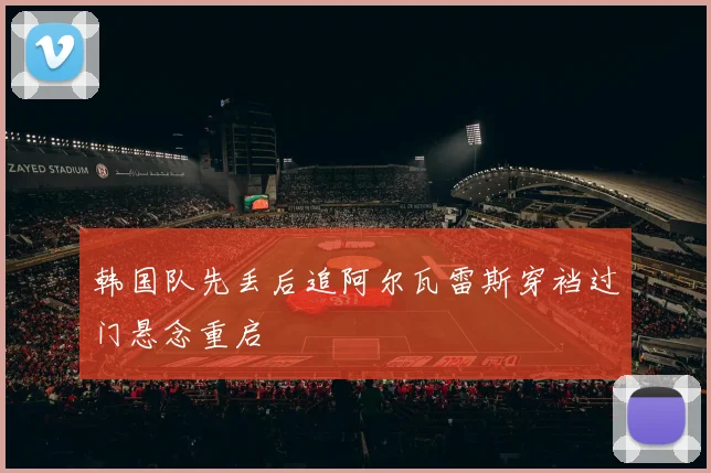 韩国队先丢后追阿尔瓦雷斯穿裆过门悬念重启
