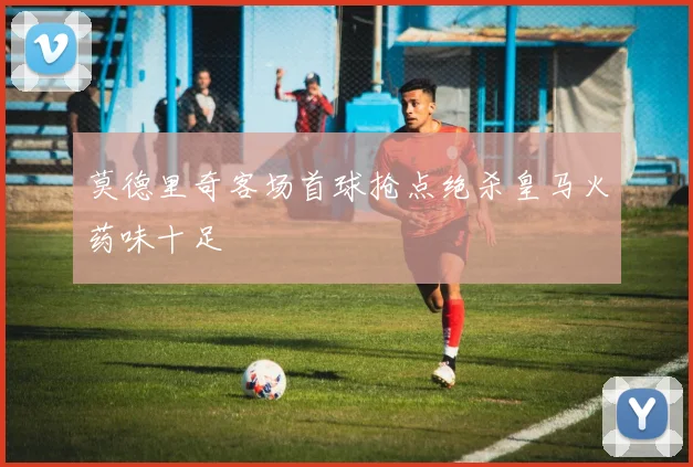 莫德里奇客场首球抢点绝杀皇马火药味十足
