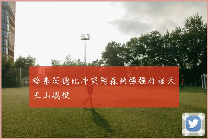 哈弗茨德比冲突阿森纳强强对话天王山战役