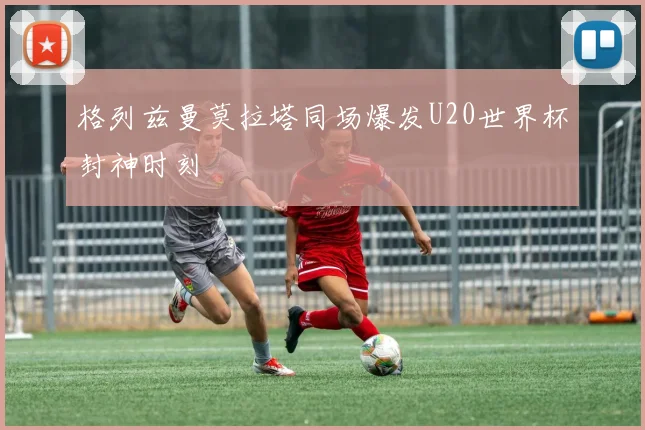 格列兹曼莫拉塔同场爆发U20世界杯封神时刻