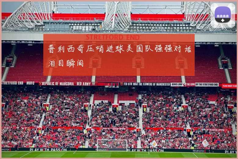 普利西奇压哨进球美国队强强对话泪目瞬间
