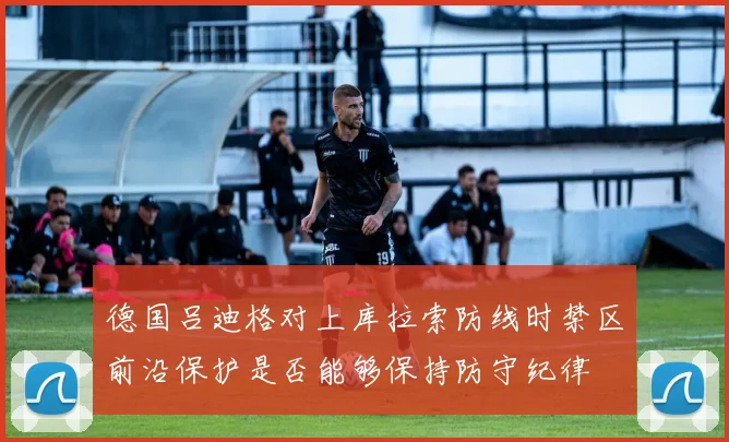 德国吕迪格对上库拉索防线时禁区前沿保护是否能够保持防守纪律