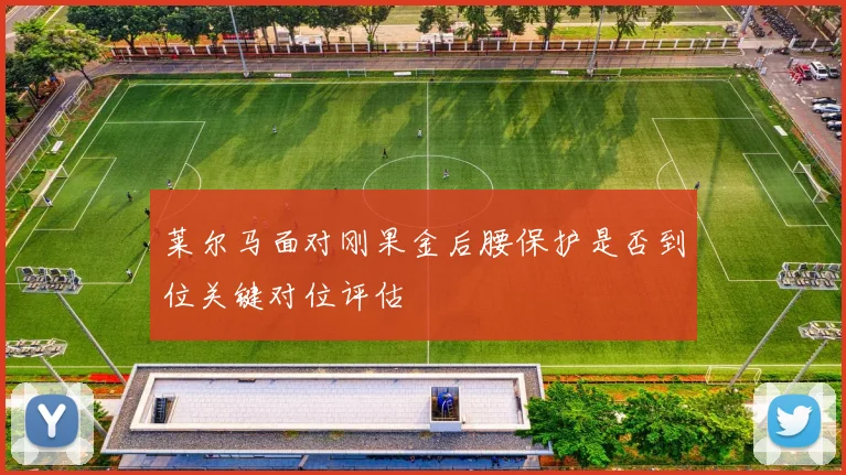 莱尔马面对刚果金后腰保护是否到位关键对位评估