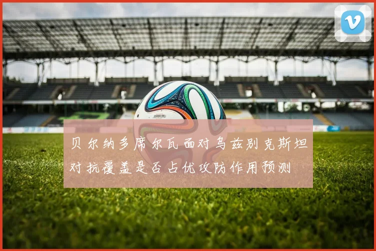 贝尔纳多席尔瓦面对乌兹别克斯坦对抗覆盖是否占优攻防作用预测