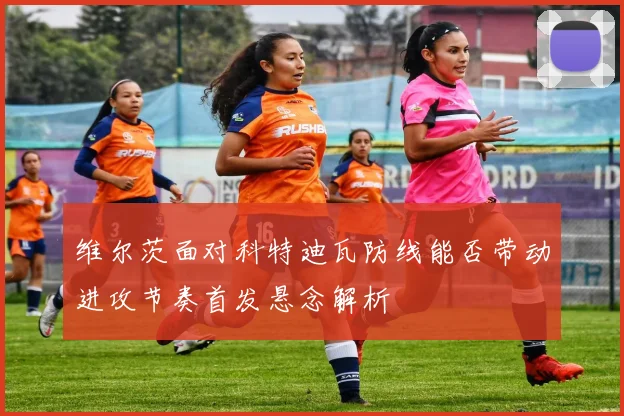 维尔茨面对科特迪瓦防线能否带动进攻节奏首发悬念解析
