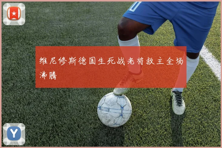 维尼修斯德国生死战老将救主全场沸腾