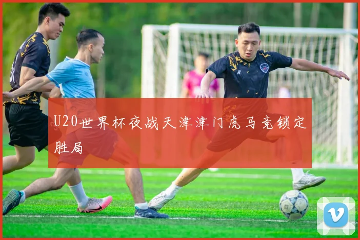 U20世界杯夜战天津津门虎马竞锁定胜局
