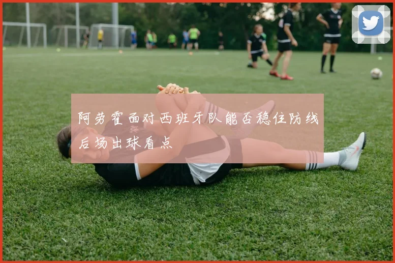 阿劳霍面对西班牙队能否稳住防线后场出球看点