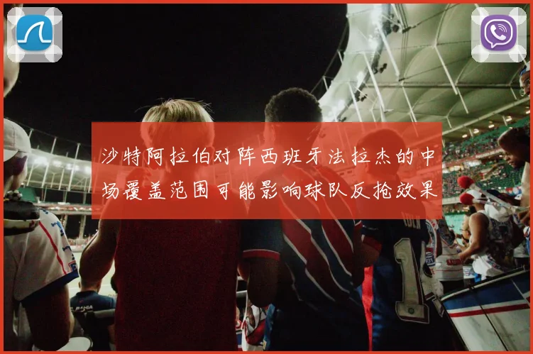 沙特阿拉伯对阵西班牙法拉杰的中场覆盖范围可能影响球队反抢效果