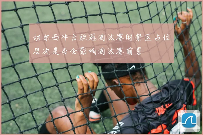 切尔西冲击欧冠淘汰赛时禁区占位层次是否会影响淘汰赛前景