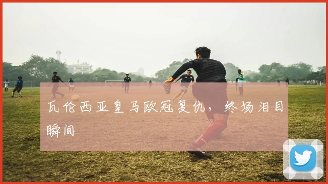 瓦伦西亚皇马欧冠复仇，终场泪目瞬间