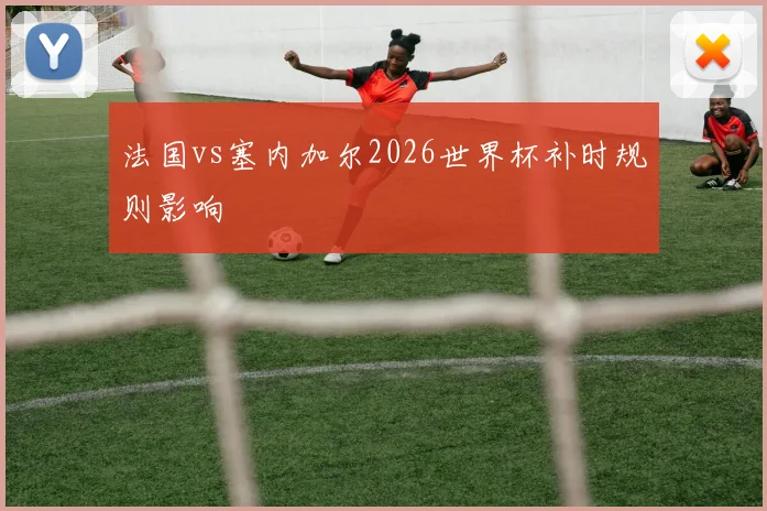 法国vs塞内加尔2026世界杯补时规则影响