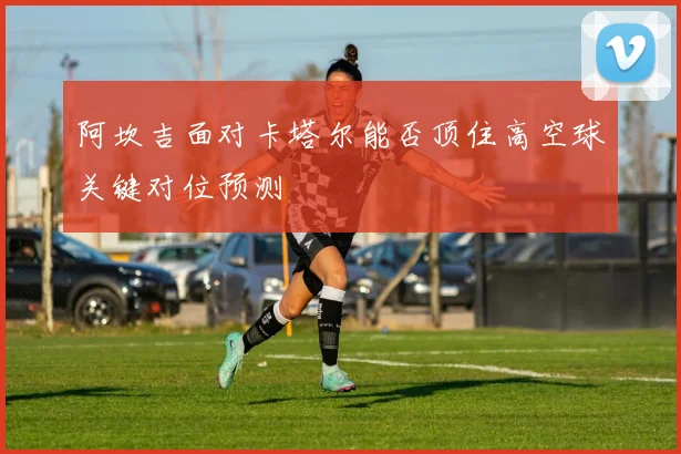 阿坎吉面对卡塔尔能否顶住高空球关键对位预测