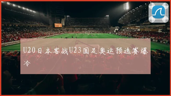 U20日本客战U23国足奥运预选赛爆冷